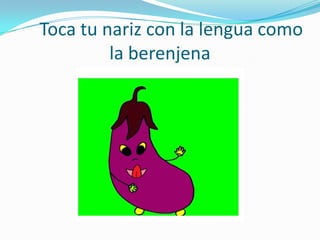 Toca tu nariz con la lengua como
         la berenjena
 