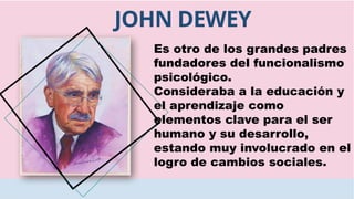 JOHN DEWEY
Es otro de los grandes padres
fundadores del funcionalismo
psicológico.
Consideraba a la educación y
el aprendizaje como
elementos clave para el ser
humano y su desarrollo,
estando muy involucrado en el
logro de cambios sociales.
 
