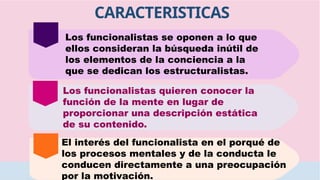 Los funcionalistas se oponen a lo que
ellos consideran la búsqueda inútil de
los elementos de la conciencia a la
que se dedican los estructuralistas.
Los funcionalistas quieren conocer la
función de la mente en lugar de
proporcionar una descripción estática
de su contenido.
El interés del funcionalista en el porqué de
los procesos mentales y de la conducta le
conducen directamente a una preocupación
por la motivación.
CARACTERISTICAS
 