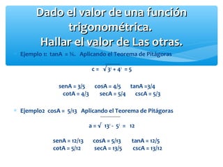 ∗ Ejemplo 1: tanA = ¾. Aplicando el Teorema de Pitágoras
c = √32
+ 42
= 5
senA = 3/5 cosA = 4/5 tanA =3/4
cotA = 4/3 secA = 5/4 cscA = 5/3
∗ Ejemplo2 cosA = 5/13 Aplicando el Teorema de Pitágoras
a = √ 132
- 52
= 12
senA = 12/13 cosA = 5/13 tanA = 12/5
cotA = 5/12 secA = 13/5 cscA = 13/12
Dado el valor de una funciónDado el valor de una función
trigonométrica.trigonométrica.
Hallar el valor de Las otras.Hallar el valor de Las otras.
 