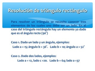 Para resolver un triángulo se necesita conocer tres
elementos de los cuales uno debe ser un lado. En el
caso del triángulo rectángulo hay un elemento ya dado
que es el ángulo recto (90°)
Caso 1. Dado un lado y un ángulo, ejemplos:
Lado a = 15; ángulo b = 36°. Lado b = 10; ángulo a = 52°
Caso 2. Dado dos lados, ejemplos:
Lado a = 12, lado c =20. Lado b = 64; lado a =37
Resolución de triángulo rectánguloResolución de triángulo rectángulo
 