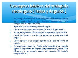 Conceptos básicos del triánguloConceptos básicos del triángulo
rectángulo ( lados y ángulos )rectángulo ( lados y ángulos )
1. Un triangulo rectángulo es un polígono de tres lados con un
ángulo recto (90°) y dos ángulos agudos que son
complementarios (suman 90°).
2. Hipotenusa, es el lado mayor del triangulo.
3. Cateto, son los lados menores que forman el ángulo recto.
4. Un ángulo agudo esta formado por la hipotenusa y un cateto.
5. Cateto adyacente a un ángulo agudo, es el que forma el
ángulo.
6. Cateto opuesto a un ángulo agudo, es el que no forma el
ángulo.
7. Es importante observar "todo lado opuesto a un ángulo
agudo es adyacente del ángulo complementario", "todo lado
adyacente a un ángulo agudo es opuesto del ángulo
complementario".
 
