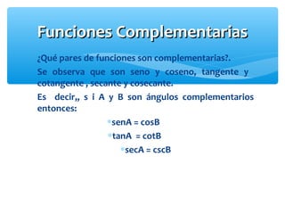Funciones ComplementariasFunciones Complementarias
¿Qué pares de funciones son complementarias?.
Se observa que son seno y coseno, tangente y
cotangente , secante y cosecante.
Es decir,, s i A y B son ángulos complementarios
entonces:
∗senA = cosB
∗tanA = cotB
∗secA = cscB
 