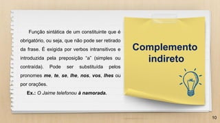 10
Complemento
indireto
Função sintática de um constituinte que é
obrigatório, ou seja, que não pode ser retirado
da frase. É exigida por verbos intransitivos e
introduzida pela preposição “a” (simples ou
contraída). Pode ser substituída pelos
pronomes me, te, se, lhe, nos, vos, lhes ou
por orações.
Ex.: O Jaime telefonou à namorada.
 