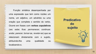 15
Predicativo
do
sujeito
Função sintática desempenhada por
uma expressão que tem como núcleo um
nome, um adjetivo, um advérbio ou uma
oração que completa o sentido do verbo.
Ocorre em frases com verbos copulativos
(ser, estar, ficar, permanecer, continuar,
andar, parecer, tornar-se, revelar-se) que se
relacionam diretamente com o sujeito,
atribuindo-lhe uma qualidade ou
localizando-o.
 