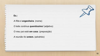 16
Ex.:
A Rita é engenheira. (nome)
O leite continua quentíssimo! (adjetivo)
O meu pai está em casa. (preposição)
A reunião foi ontem. (advérbio)
 