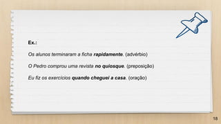 18
Ex.:
Os alunos terminaram a ficha rapidamente. (advérbio)
O Pedro comprou uma revista no quiosque. (preposição)
Eu fiz os exercícios quando cheguei a casa. (oração)
 