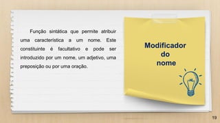 19
Modificador
do
nome
Função sintática que permite atribuir
uma característica a um nome. Este
constituinte é facultativo e pode ser
introduzido por um nome, um adjetivo, uma
preposição ou por uma oração.
 