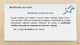 Modificador do nome
Modificador restritivo do nome
Função sintática que modifica o nome e limita, restringe, aquilo a que o
nome se refere. Pode ser introduzida por adjetivos, preposições ou orações
subordinadas adjetivas relativas restritivas. Na escrita, o modificador
restritivo não pode ser separado do nome por vírgulas.
Ex.: O rapaz de óculos é meu vizinho.
22
 