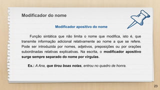 Modificador apositivo do nome
Função sintática que não limita o nome que modifica, isto é, que
transmite informação adicional relativamente ao nome a que se refere.
Pode ser introduzida por nomes, adjetivos, preposições ou por orações
subordinadas relativas explicativas. Na escrita, o modificador apositivo
surge sempre separado do nome por vírgulas.
Ex.: A Ana, que tirou boas notas, entrou no quadro de honra.
23
Modificador do nome
 