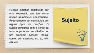 3
Função sintática constituída por
uma expressão que tem como
núcleo um nome ou um pronome.
Pode também ser constituída por
alguns tipos de orações. O
sujeito concorda com o verbo da
frase e pode ser substituído por
um pronome pessoal tónico,
como, por exemplo, eu, tu, ele,
ela, etc.
Sujeito
 