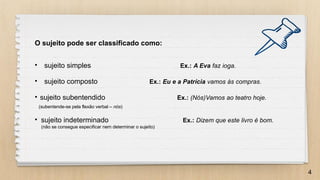 4
O sujeito pode ser classificado como:
• sujeito simples Ex.: A Eva faz ioga.
• sujeito composto Ex.: Eu e a Patrícia vamos às compras.
• sujeito subentendido Ex.: (Nós)Vamos ao teatro hoje.
(subentende-se pela flexão verbal – nós)
• sujeito indeterminado Ex.: Dizem que este livro é bom.
(não se consegue especificar nem determinar o sujeito)
 