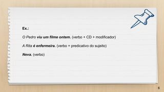 6
Ex.:
O Pedro viu um filme ontem. (verbo + CD + modificador)
A Rita é enfermeira. (verbo + predicativo do sujeito)
Neva. (verbo)
 