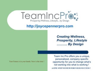 http://joycepennerpro.com

                                                      Creating Wellness,
                                                      Prosperity, Lifestyle
                                                      ………. By Design


                                                    Team Inc Pro offers you a unique,
                                                     personalized, company specific
Your Future is in your hands. Now is the time !    opportunity for you to change what’s
                                                    not working into what is working !
                                                  A ONE STEP SYSTEM FOR YOUR SUCCESS !
 