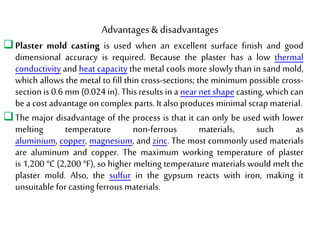Advantages& disadvantages
Plaster mold casting is used when an excellent surface finish and good
dimensional accuracy is required. Because the plaster has a low thermal
conductivity and heat capacity the metal cools more slowly than in sand mold,
which allows the metal to fill thin cross-sections; the minimum possible cross-
section is 0.6 mm (0.024 in). This results in a near net shape casting, which can
be a cost advantage on complex parts. It also produces minimal scrap material.
The major disadvantage of the process is that it can only be used with lower
melting temperature non-ferrous materials, such as
aluminium, copper, magnesium, and zinc. The most commonly used materials
are aluminum and copper. The maximum working temperature of plaster
is 1,200 °C (2,200 °F), so higher melting temperature materials would melt the
plaster mold. Also, the sulfur in the gypsum reacts with iron, making it
unsuitable for casting ferrous materials.
 