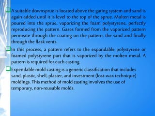 A suitable downsprue is located above the gating system and sand is
again added until it is level to the top of the sprue. Molten metal is
poured into the sprue, vaporizing the foam polystyrene, perfectly
reproducing the pattern. Gases formed from the vaporized pattern
permeate through the coating on the pattern, the sand and finally
through theflaskvents.
In this process, a pattern refers to the expandable polystyrene or
foamed polystyrene part that is vaporized by the molten metal. A
patternisrequired foreachcasting.
Expendablemoldcastingis ageneric classificationthatincludes
sand, plastic,shell, plaster,and investment(lost-waxtechnique)
moldings.This methodofmoldcastinginvolves theuse of
temporary,non-reusablemolds.
 