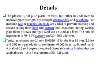 Details
The plaster is not pure plaster of Paris, but rather has additives to
improve green strength, dry strength, permeability, and castability. For
instance, talc or magnesium oxide are added to prevent cracking and
reduce setting time; lime and cement limit expansion during baking;
glass fibers increase strength; sand can be used as a filler. The ratio of
ingredientsis70–80% gypsumand20–30% additives.
Typical tolerances are 0.1 mm (0.0039 in) for the first 50 mm (2.0 in)
and 0.02 mm per additional centimeter (0.002 in per additional inch).
A draft of 0.5 to 1 degree is required. Standard surface finishes that are
attainableare1.3to4 micrometres(50–125 μin).
 