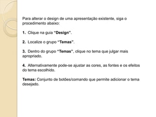 Para alterar o design de uma apresentação existente, siga o procedimento abaixo: 1. Clique na guia “Design”. 2. Localize o grupo “Temas”. 3. Dentro do grupo “Temas”, clique no tema que julgar mais apropriado. 4. Alternativamente pode-se ajustar as cores, as fontes e os efeitos do tema escolhido. Temas: Conjunto de botões/comando que permite adicionar o tema desejado.  