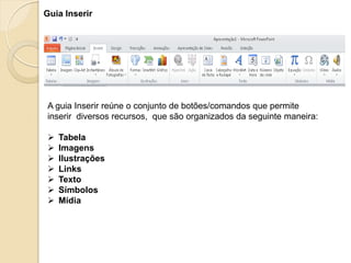 A guia Inserir reúne o conjunto de botões/comandos que permite inserir diversos recursos, que são organizados da seguinte maneira: 
Tabela 
Imagens 
Ilustrações 
Links 
Texto 
Símbolos 
Mídia 
Guia Inserir  