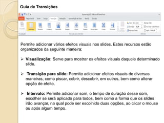 Guia de Transições 
Permite adicionar vários efeitos visuais nos slides. Estes recursos estão organizados da seguinte maneira: 
Visualização: Serve para mostrar os efeitos visuais daquele determinado slide. 
 Transição para slide: Permite adicionar efeitos visuais de diversas maneiras, como piscar, cobrir, descobrir, em outros, bem como alterar opção de efeito. 
 Intervalo: Permite adicionar som, o tempo de duração desse som, escolher se será aplicado para todos, bem como a forma que os slides irão avançar, na qual pode ser escolhido duas opções, ao clicar o mouse ou após algum tempo.  