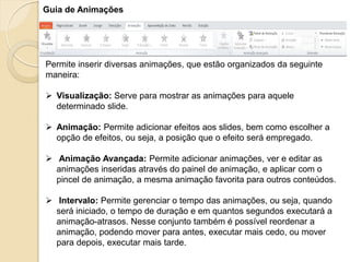 Guia de Animações 
Permite inserir diversas animações, que estão organizados da seguinte maneira: 
Visualização: Serve para mostrar as animações para aquele determinado slide. 
Animação: Permite adicionar efeitos aos slides, bem como escolher a opção de efeitos, ou seja, a posição que o efeito será empregado. 
 Animação Avançada: Permite adicionar animações, ver e editar as animações inseridas através do painel de animação, e aplicar com o pincel de animação, a mesma animação favorita para outros conteúdos. 
 Intervalo: Permite gerenciar o tempo das animações, ou seja, quando será iniciado, o tempo de duração e em quantos segundos executará a animação-atrasos. Nesse conjunto também é possível reordenar a animação, podendo mover para antes, executar mais cedo, ou mover para depois, executar mais tarde.  