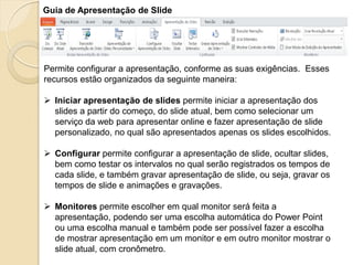 Guia de Apresentação de Slide 
Permite configurar a apresentação, conforme as suas exigências. Esses recursos estão organizados da seguinte maneira: 
Iniciar apresentação de slides permite iniciar a apresentação dos slides a partir do começo, do slide atual, bem como selecionar um serviço da web para apresentar online e fazer apresentação de slide personalizado, no qual são apresentados apenas os slides escolhidos. 
Configurar permite configurar a apresentação de slide, ocultar slides, bem como testar os intervalos no qual serão registrados os tempos de cada slide, e também gravar apresentação de slide, ou seja, gravar os tempos de slide e animações e gravações. 
Monitores permite escolher em qual monitor será feita a apresentação, podendo ser uma escolha automática do Power Point ou uma escolha manual e também pode ser possível fazer a escolha de mostrar apresentação em um monitor e em outro monitor mostrar o slide atual, com cronômetro.  