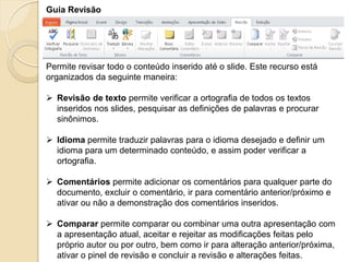 Guia Revisão 
Permite revisar todo o conteúdo inserido até o slide. Este recurso está organizados da seguinte maneira: 
Revisão de texto permite verificar a ortografia de todos os textos inseridos nos slides, pesquisar as definições de palavras e procurar sinônimos. 
Idioma permite traduzir palavras para o idioma desejado e definir um idioma para um determinado conteúdo, e assim poder verificar a ortografia. 
Comentários permite adicionar os comentários para qualquer parte do documento, excluir o comentário, ir para comentário anterior/próximo e ativar ou não a demonstração dos comentários inseridos. 
Comparar permite comparar ou combinar uma outra apresentação com a apresentação atual, aceitar e rejeitar as modificações feitas pelo próprio autor ou por outro, bem como ir para alteração anterior/próxima, ativar o pinel de revisão e concluir a revisão e alterações feitas.  