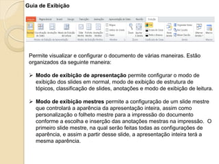Guia de Exibição 
Permite visualizar e configurar o documento de várias maneiras. Estão organizados da seguinte maneira: 
Modo de exibição de apresentação permite configurar o modo de exibição dos slides em normal, modo de exibição de estrutura de tópicos, classificação de slides, anotações e modo de exibição de leitura. 
Modo de exibição mestres permite a configuração de um slide mestre que controlará a aparência da apresentação inteira, assim como personalização o folheto mestre para a impressão do documento conforme a escolha e inserção das anotações mestras na impressão. O primeiro slide mestre, na qual serão feitas todas as configurações de aparência, e assim a partir desse slide, a apresentação inteira terá a mesma aparência.  