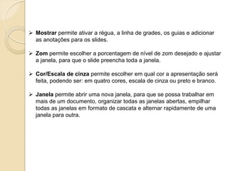 Mostrar permite ativar a régua, a linha de grades, os guias e adicionar as anotações para os slides. 
Zom permite escolher a porcentagem de nível de zom desejado e ajustar a janela, para que o slide preencha toda a janela. 
Cor/Escala de cinza permite escolher em qual cor a apresentação será feita, podendo ser: em quatro cores, escala de cinza ou preto e branco. 
Janela permite abrir uma nova janela, para que se possa trabalhar em mais de um documento, organizar todas as janelas abertas, empilhar todas as janelas em formato de cascata e alternar rapidamente de uma janela para outra. 