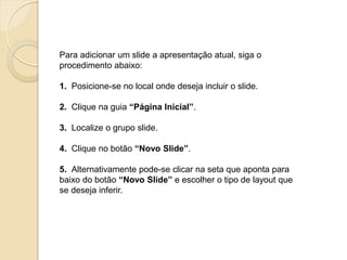 Para adicionar um slide a apresentação atual, siga o procedimento abaixo: 1. Posicione-se no local onde deseja incluir o slide. 2. Clique na guia “Página Inicial”. 3. Localize o grupo slide. 4. Clique no botão “Novo Slide”. 5. Alternativamente pode-se clicar na seta que aponta para baixo do botão “Novo Slide” e escolher o tipo de layout que se deseja inferir.  