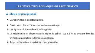 LES DIFFERENTES TECHNIQUES DE PRECIPITATION
18
❑ Milieu de précipitation
▪ Caractéristiques du milieu gélifié
➢ Passives et celles accélérées par un champ électrique,
➢ Les Ag et Ac diffusent dans le milieu gélifié,
➢ La précipitation est obtenue dans la région du gel où l’Ag et l’Ac se trouvent dans des
proportions permettant la formation du réseau,
➢ Le gel utilisé retient les précipités dans ses mailles
 