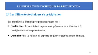 LES DIFFERENTES TECHNIQUES DE PRECIPITATION
19
❑ Les différentes techniques de précipitation
Les techniques d’immunoprécipitation peuvent être :
▪ Qualitatives : Le résultat est exprimé en « présence » ou « Absence » de
l’antigène ou l’anticorps recherché.
▪ Quantitatives : Le résultat est exprimé en quantité (généralement en mg/l).
 