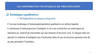 LES DIFFERENTES TECHNIQUES DE PRECIPITATION
20
❑ Techniques qualitatives
▪ Précipitation en anneau (ring test)
C’est une technique d’immunoprécipitation qualitative en milieu liquide.
L’antisérum (l’anticorps) (ou l’antigène si on veut rechercher un anticorps) est
introduit au fond d’un microtube sur une hauteur d’environ 1cm. À chaque tube est
ajoutée la solution d’antigène (ou d’anticorps dans le cas inverse) en prenant soin de
ne pas perturber l’interface.
 