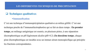 LES DIFFERENTES TECHNIQUES DE PRECIPITATION
29
❑ Techniques qualitatives
▪Immunofixation
C’est une technique d’immunoprécipitation qualitative en milieu gélifié. C’est une
technique proche de l’immunoélectrophorèse qui se fait en deux temps : En premier
temps, un mélange antigénique est soumis, en plusieurs pistes, à une séparation
électrophorétique en pH légèrement alcalin (pH=8.2) ,En deuxième temps, chaque
piste électrophorétique est incubée avec un immun sérum monospécifique qui précipite
les fractions correspondantes.
 