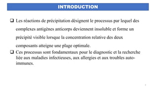 INTRODUCTION
❑ Les réactions de précipitation désignent le processus par lequel des
complexes antigènes anticorps deviennent insoluble et forme un
précipité visible lorsque la concentration relative des deux
composants atteigne une plage optimale.
❑ Ces processus sont fondamentaux pour le diagnostic et la recherche
liée aux maladies infectieuses, aux allergies et aux troubles auto-
immunes.
3
 