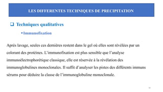 LES DIFFERENTES TECHNIQUES DE PRECIPITATION
30
❑ Techniques qualitatives
▪Immunofixation
Après lavage, seules ces dernières restent dans le gel où elles sont révélées par un
colorant des protéines. L’immunofixation est plus sensible que l’analyse
immunoélectrophorétique classique, elle est réservée à la révélation des
immunoglobulines monoclonales. Il suffit d’analyser les pistes des différents immuns
sérums pour déduire la classe de l’immunoglobuline monoclonale.
 