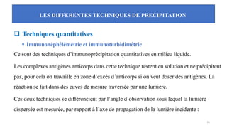 LES DIFFERENTES TECHNIQUES DE PRECIPITATION
36
❑ Techniques quantitatives
▪ Immunonéphélémétrie et immunoturbidimétrie
Ce sont des techniques d’immunoprécipitation quantitatives en milieu liquide.
Les complexes antigènes anticorps dans cette technique restent en solution et ne précipitent
pas, pour cela on travaille en zone d’excès d’anticorps si on veut doser des antigènes. La
réaction se fait dans des cuves de mesure traversée par une lumière.
Ces deux techniques se différencient par l’angle d’observation sous lequel la lumière
dispersée est mesurée, par rapport à l’axe de propagation de la lumière incidente :
 