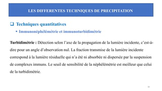 LES DIFFERENTES TECHNIQUES DE PRECIPITATION
38
❑ Techniques quantitatives
▪ Immunonéphélémétrie et immunoturbidimétrie
Turbidimétrie : Détection selon l’axe de la propagation de la lumière incidente, c’est-à-
dire pour un angle d’observation nul. La fraction transmise de la lumière incidente
correspond à la lumière résiduelle qui n’a été ni absorbée ni dispersée par la suspension
de complexes immuns. Le seuil de sensibilité de la néphélémètrie est meilleur que celui
de la turbidimétrie.
 