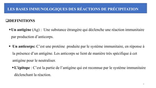 LES BASES IMMUNOLOGIQUES DES RÉACTIONS DE PRÉCIPITATION
❑DEFINITIONS
▪Un antigène (Ag) : Une substance étrangère qui déclenche une réaction immunitaire
par production d’anticorps.
▪ Un anticorps: C’est une protéine produite par le système immunitaire, en réponse à
la présence d’un antigène. Les anticorps se lient de manière très spécifique à cet
antigène pour le neutraliser.
▪L’épitope : C’est la partie de l’antigène qui est reconnue par le système immunitaire
déclenchant la réaction.
4
 