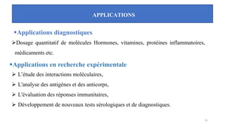 APPLICATIONS
▪Applications diagnostiques
➢Dosage quantitatif de molécules Hormones, vitamines, protéines inflammatoires,
médicaments etc.
▪Applications en recherche expérimentale
➢ L’étude des interactions moléculaires,
➢ L'analyse des antigènes et des anticorps,
➢ L'évaluation des réponses immunitaires,
➢ Développement de nouveaux tests sérologiques et de diagnostiques.
41
 