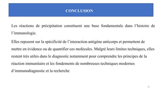 CONCLUSION
Les réactions de précipitation constituent une base fondamentale dans l’histoire de
l’immunologie.
Elles reposent sur la spécificité de l’interaction antigène anticorps et permettent de
mettre en évidence ou de quantifier ces molécules. Malgré leurs limites techniques, elles
restent très utiles dans le diagnostic notamment pour comprendre les principes de la
réaction immunitaire et les fondements de nombreuses techniques modernes
d’immunodiagnostic et la recherche
43
 