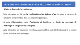 LES BASES IMMUNOLOGIQUES DES RÉACTIONS DE PRÉCIPITATION
❑Interaction antigène–anticorps
Cette interaction se fait par la combinaison d’un épitope d’un Ag avec le paratope de
l’anticorps correspondant dans les réactions spécifiques.
La zone d’interaction entre l’anticorps et l’antigène se limite au paratope de
l’anticorps et à l’épitope de l’antigène.
Cette interaction est hautement spécifique, comparable à une clé (l’antigène) et sa serrure
(le site de liaison de l’anticorps).
6
 