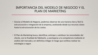 IMPORTANCIA DEL MODELO DE NEGOCIO Y EL
PLAN DE MARKETING
• Gracias al Modelo de Negocio, podemos observar de una manera clara y fácil la
estructuración e integración de la empresa, analizando desde sus recursos claves
hasta la estructuración de los costos.
• El Plan de Marketing busca, identificar, anticipar y satisfacer las necesidades del
cliente, con la finalidad de fidelizarle, y aventajarse a la competencia mediante el
análisis del mercado y en definitiva mitigar el riesgo que conlleva realizar las
estrategias a seguir.
 