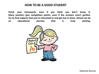 HOW TO BE A GOOD STUDENT
Finish your homework, even if you think you don't know it.
Many teachers give completion points, even if the answers aren't perfect.
Try to find subjects that you're interested in and get lost in them. School can be
an
educational
journey
that
is
truly
exciting.

Gabriela Nuncio

 