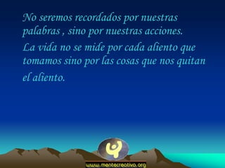 No seremos recordados por nuestras
palabras , sino por nuestras acciones.
La vida no se mide por cada aliento que
tomamos sino por las cosas que nos quitan
el aliento.
 