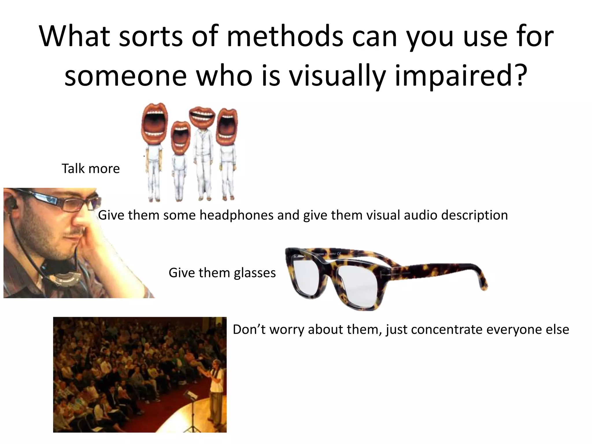 What sorts of methods can you use for
 someone who is visually impaired?

 Talk more


      Give them some headphones and give them visual audio description


                 Give them glasses


                           Don’t worry about them, just concentrate everyone else
 