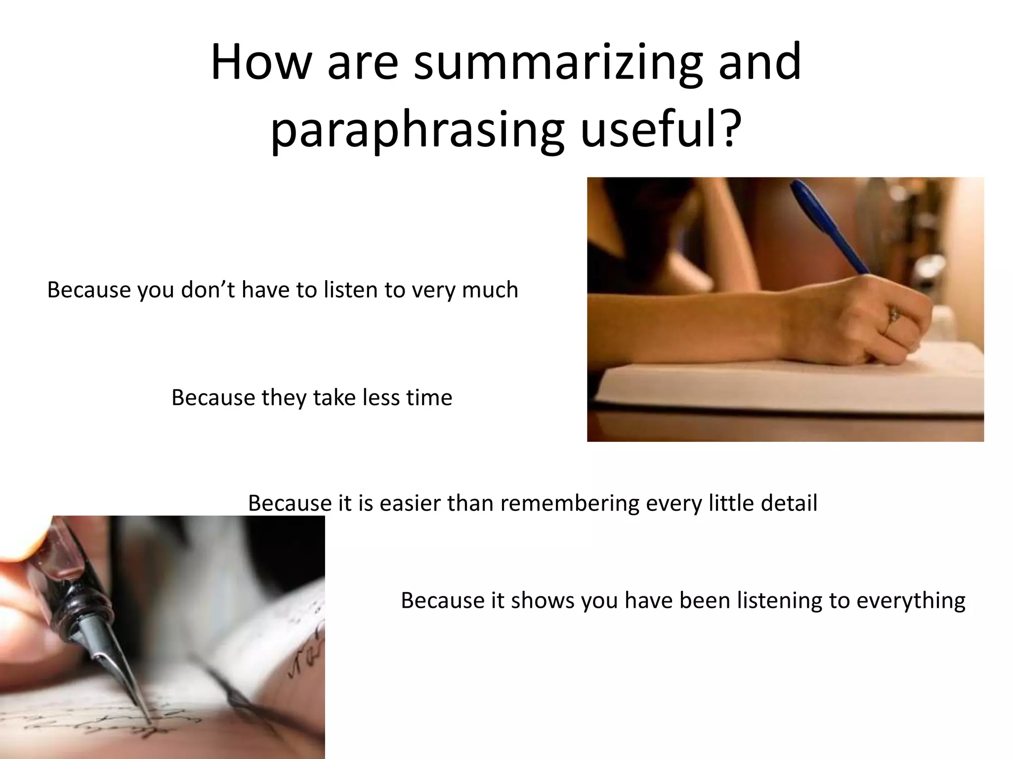 How are summarizing and
                 paraphrasing useful?

Because you don’t have to listen to very much



           Because they take less time



                   Because it is easier than remembering every little detail


                                  Because it shows you have been listening to everything
 
