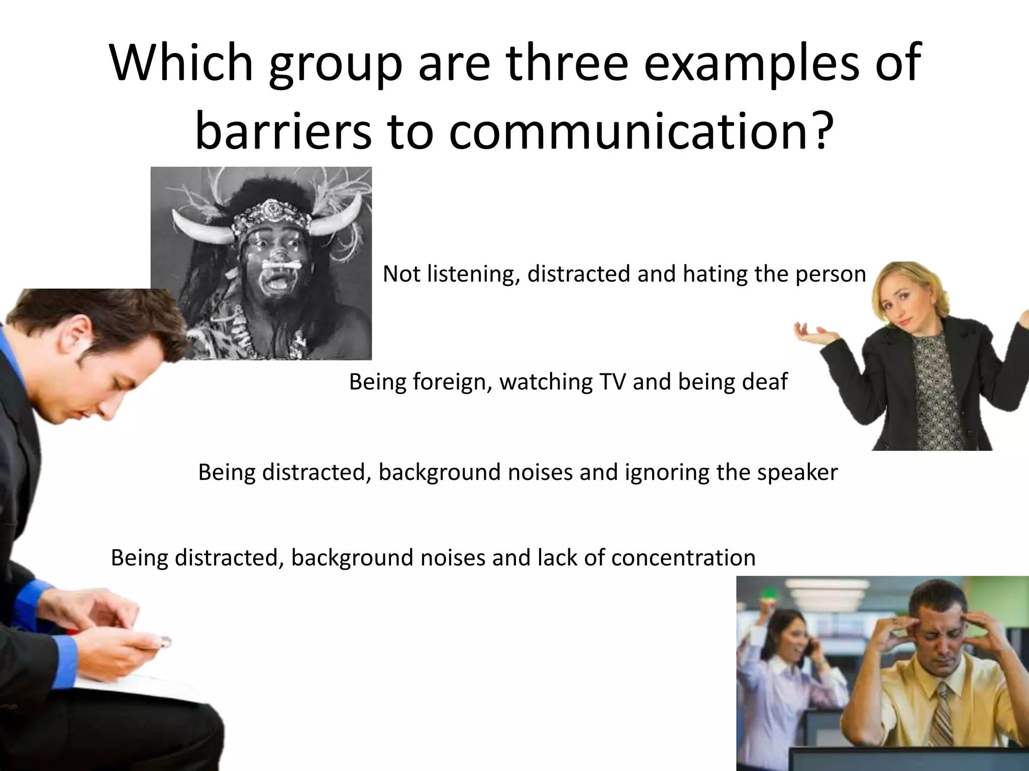 Which group are three examples of
  barriers to communication?

                         Not listening, distracted and hating the person



                      Being foreign, watching TV and being deaf


        Being distracted, background noises and ignoring the speaker


Being distracted, background noises and lack of concentration
 