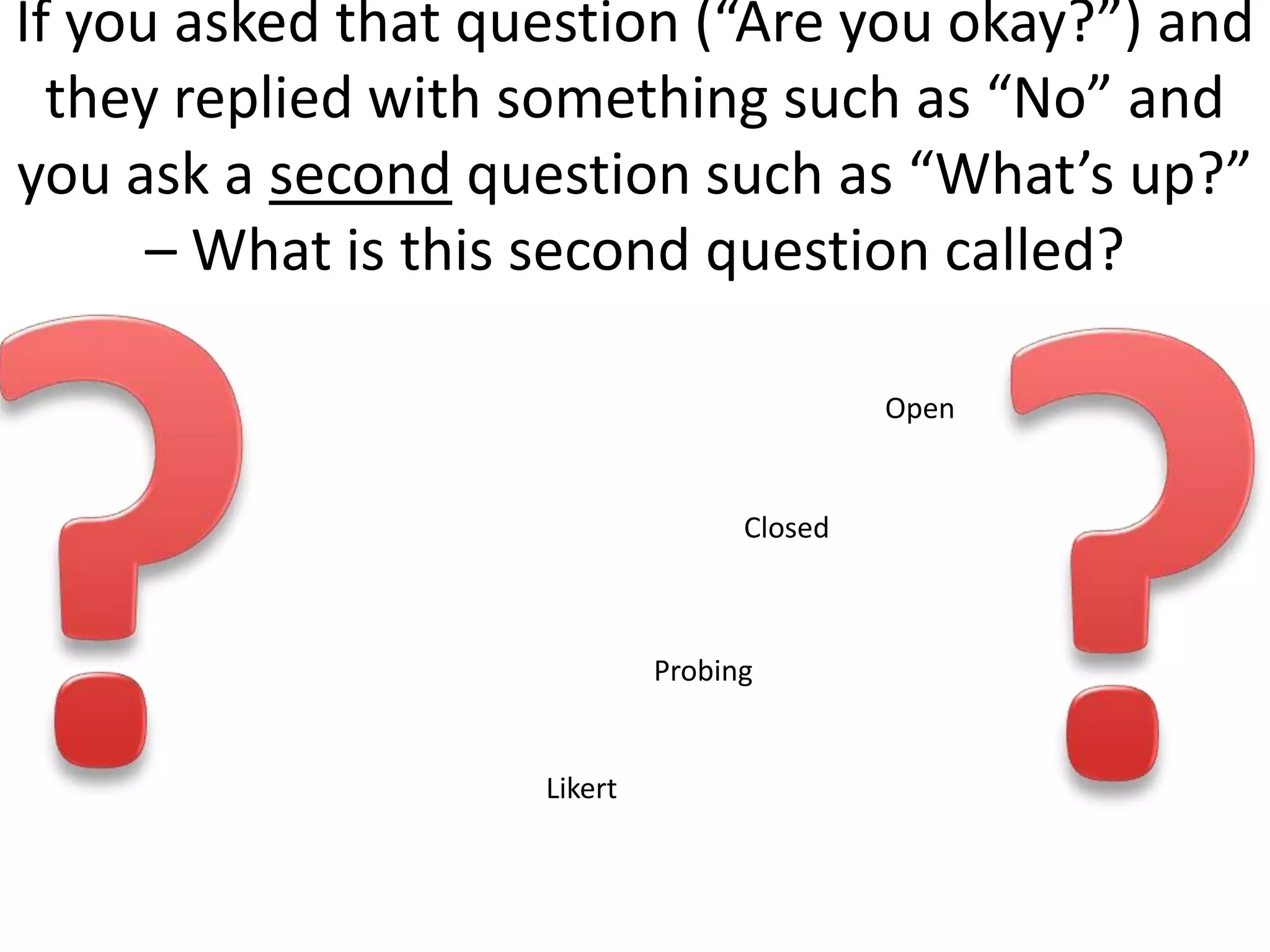 If you asked that question (“Are you okay?”) and
  they replied with something such as “No” and
you ask a second question such as “What’s up?”
      – What is this second question called?

                                            Open


                                   Closed



                             Probing


                    Likert
 