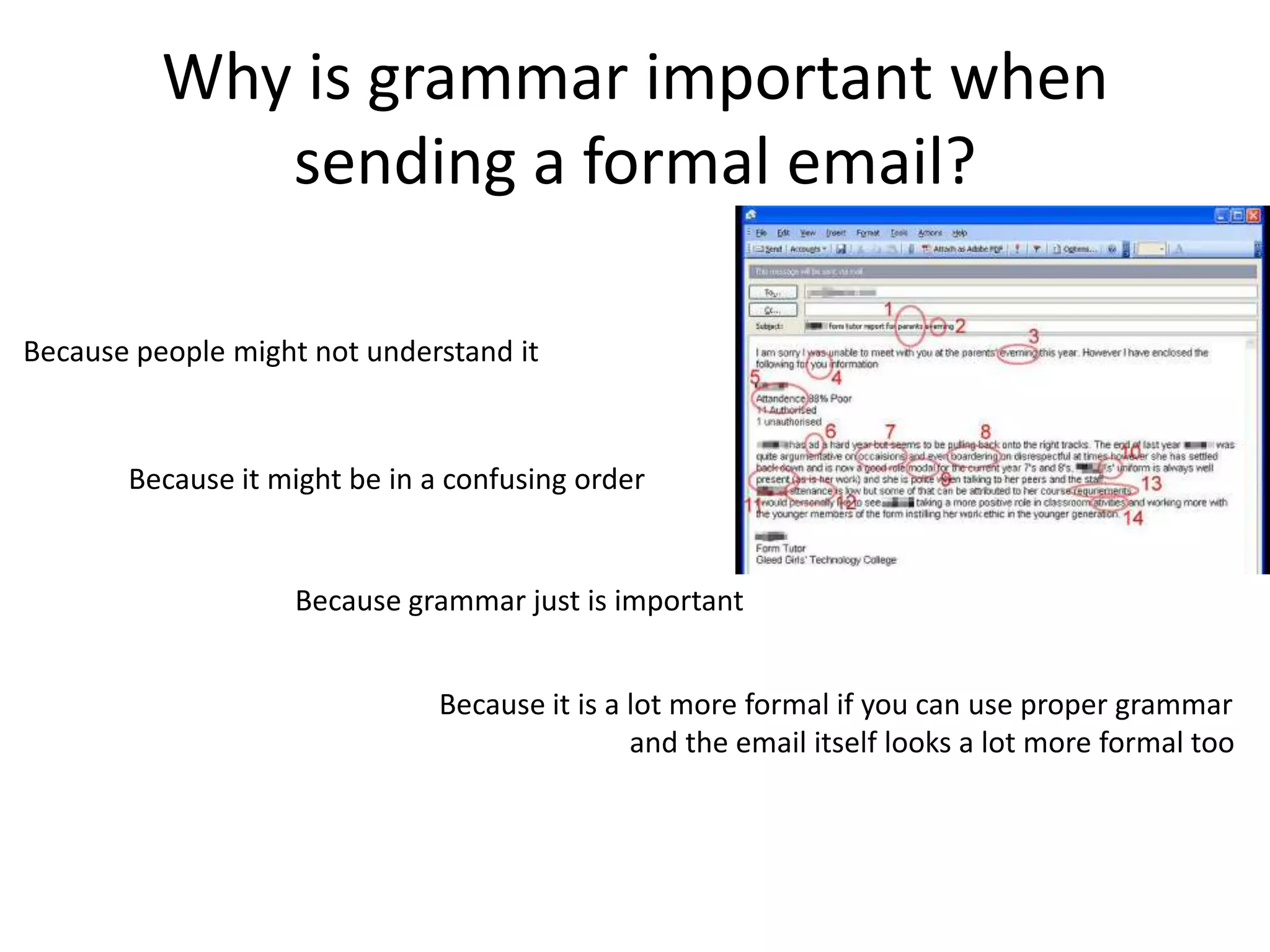 Why is grammar important when
             sending a formal email?

Because people might not understand it



       Because it might be in a confusing order


                    Because grammar just is important


                               Because it is a lot more formal if you can use proper grammar
                                               and the email itself looks a lot more formal too
 
